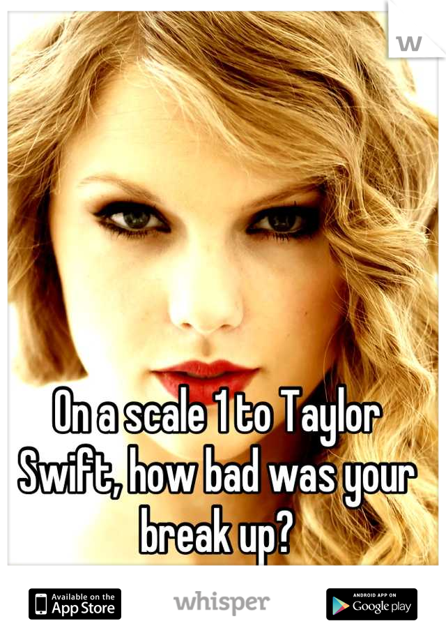 On a scale 1 to Taylor Swift, how bad was your break up?