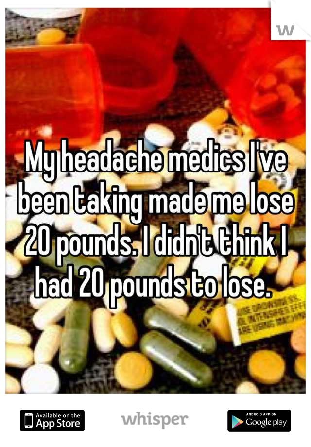 My headache medics I've been taking made me lose 20 pounds. I didn't think I had 20 pounds to lose. 