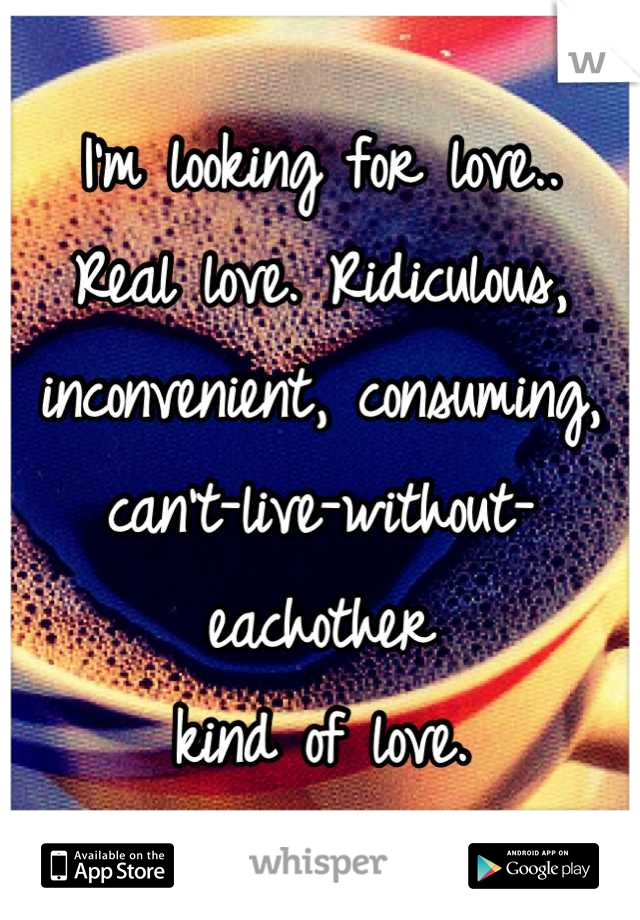 I'm looking for love..
Real love. Ridiculous, 
inconvenient, consuming,
can't-live-without-eachother
kind of love.
