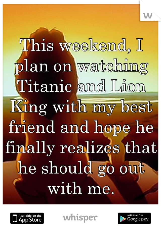 This weekend, I plan on watching Titanic and Lion King with my best friend and hope he finally realizes that he should go out with me.