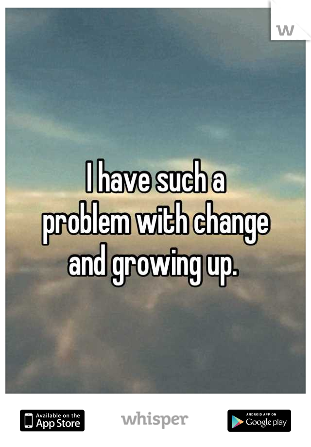 I have such a 
problem with change 
and growing up. 