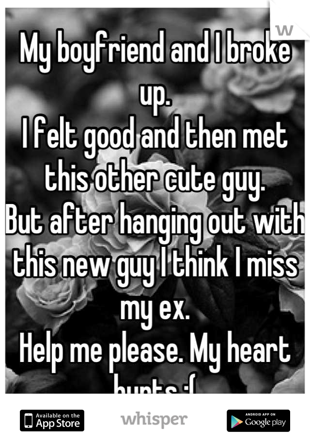 My boyfriend and I broke up. 
I felt good and then met this other cute guy. 
But after hanging out with this new guy I think I miss my ex. 
Help me please. My heart hurts :(