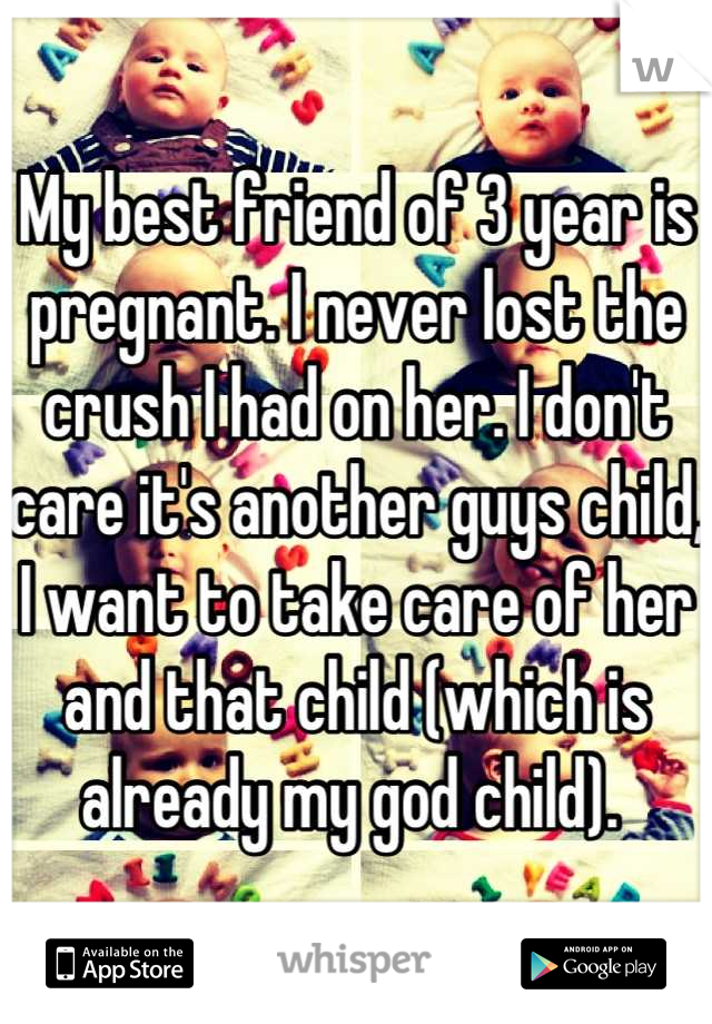 My best friend of 3 year is pregnant. I never lost the crush I had on her. I don't care it's another guys child, I want to take care of her and that child (which is already my god child). 