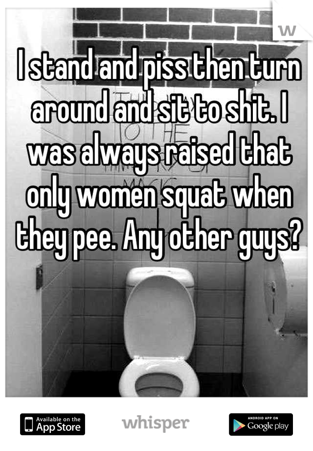 I stand and piss then turn around and sit to shit. I was always raised that only women squat when they pee. Any other guys?