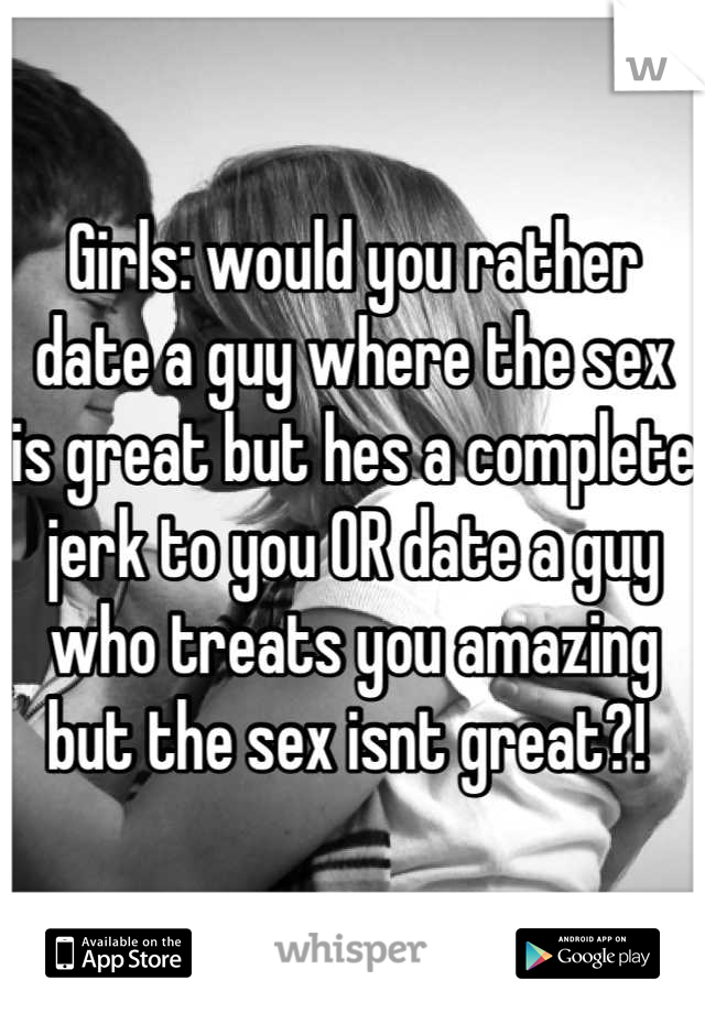 Girls: would you rather date a guy where the sex is great but hes a complete jerk to you OR date a guy who treats you amazing but the sex isnt great?! 