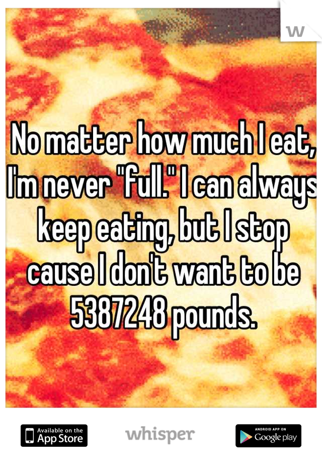 No matter how much I eat, I'm never "full." I can always keep eating, but I stop cause I don't want to be 5387248 pounds.