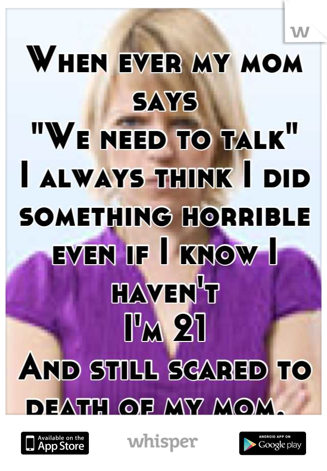 When ever my mom says
"We need to talk"
I always think I did something horrible 
even if I know I haven't 
I'm 21
And still scared to death of my mom.  