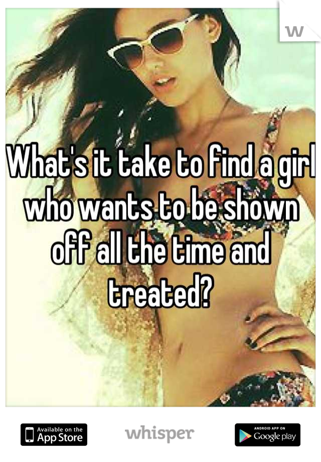 What's it take to find a girl who wants to be shown off all the time and treated?