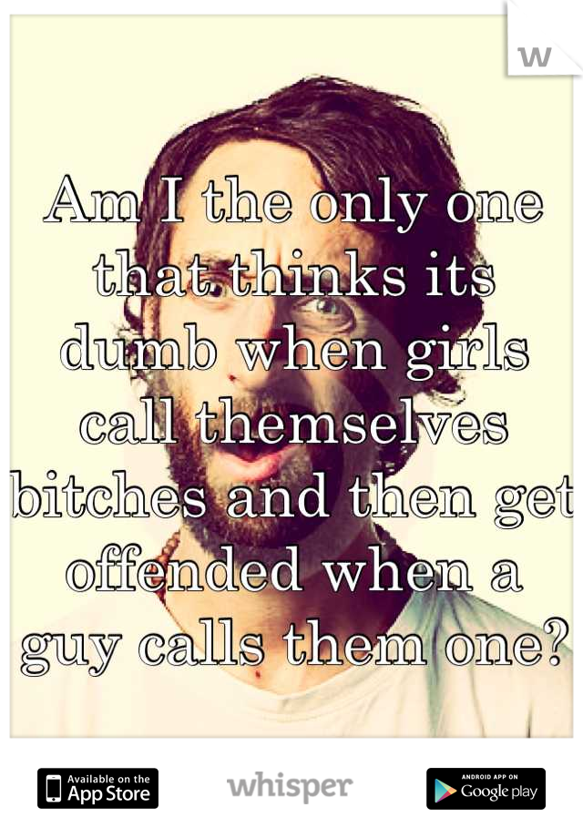 Am I the only one that thinks its dumb when girls call themselves bitches and then get offended when a guy calls them one?