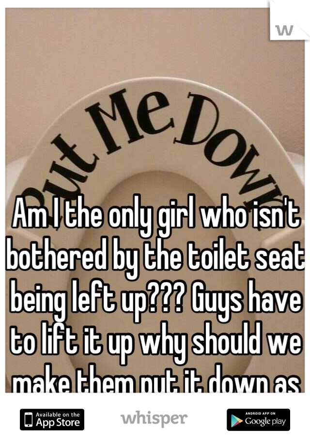 Am I the only girl who isn't bothered by the toilet seat being left up??? Guys have to lift it up why should we make them put it down as well??? 