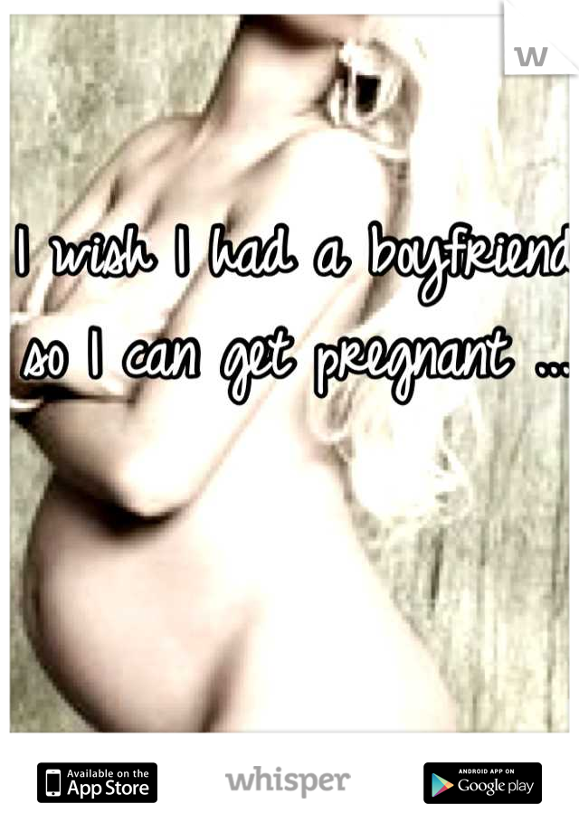 I wish I had a boyfriend so I can get pregnant ...