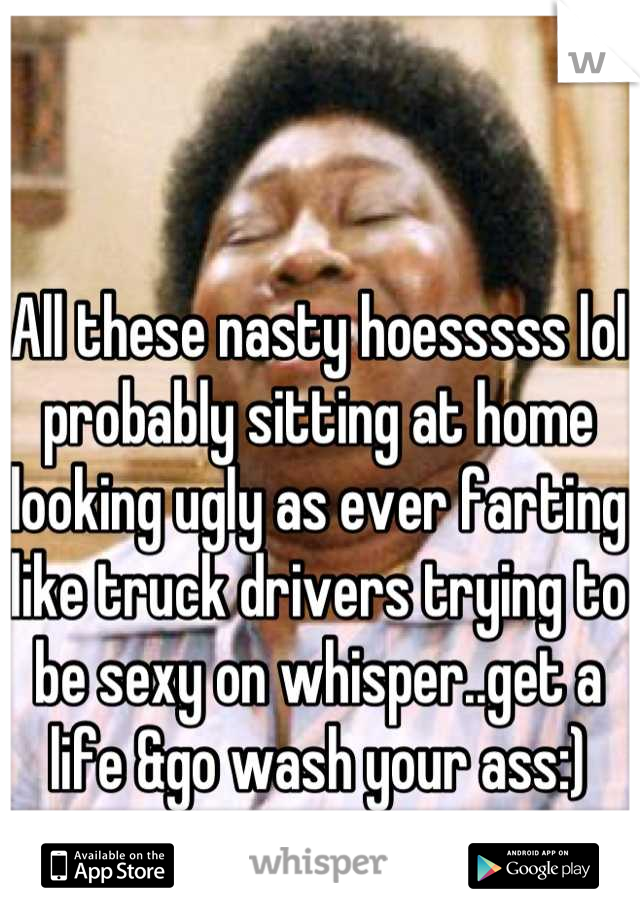 All these nasty hoesssss lol probably sitting at home looking ugly as ever farting like truck drivers trying to be sexy on whisper..get a life &go wash your ass:)
