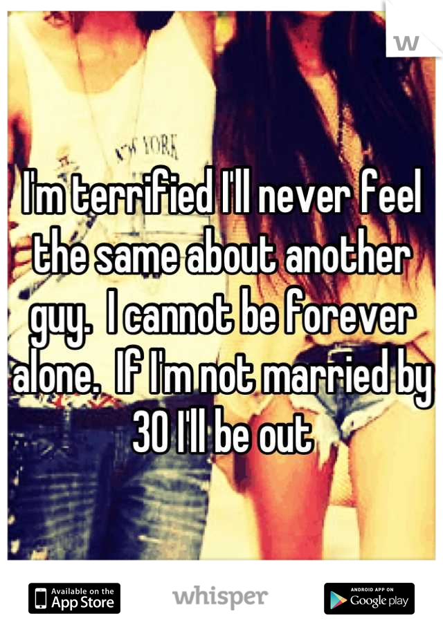 I'm terrified I'll never feel the same about another guy.  I cannot be forever alone.  If I'm not married by 30 I'll be out