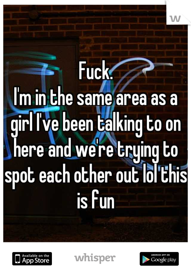 Fuck.
I'm in the same area as a girl I've been talking to on here and we're trying to spot each other out lol this is fun