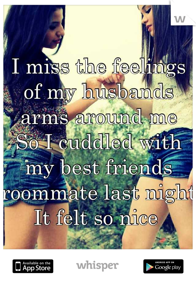 I miss the feelings of my husbands arms around me
So I cuddled with my best friends roommate last night 
It felt so nice 