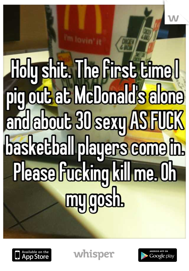 Holy shit. The first time I pig out at McDonald's alone and about 30 sexy AS FUCK basketball players come in. Please fucking kill me. Oh my gosh.