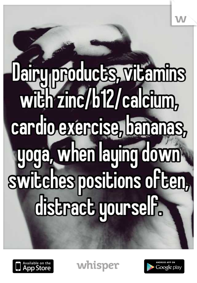 Dairy products, vitamins with zinc/b12/calcium, cardio exercise, bananas, yoga, when laying down switches positions often, distract yourself.