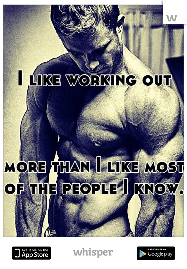 I like working out 



more than I like most of the people I know.