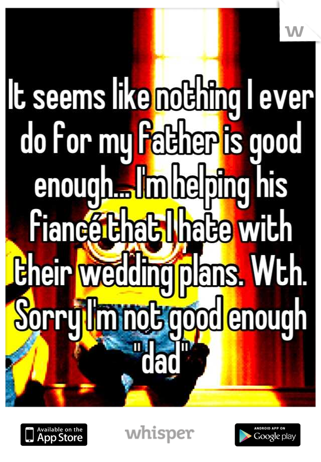 It seems like nothing I ever do for my father is good enough... I'm helping his fiancé that I hate with their wedding plans. Wth. Sorry I'm not good enough "dad"