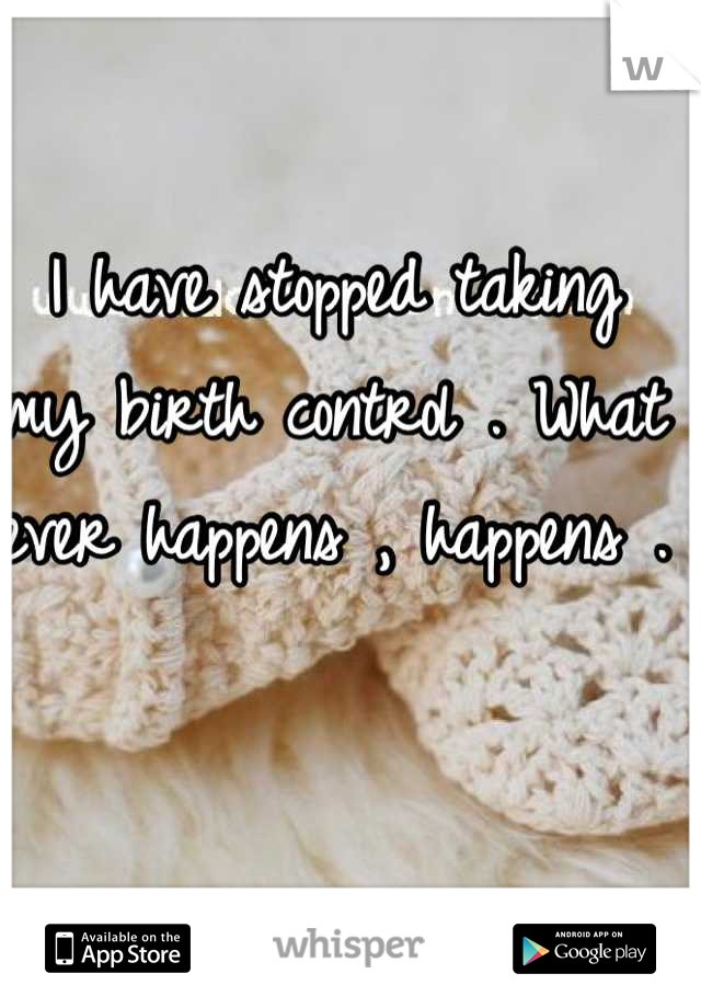 I have stopped taking my birth control . What ever happens , happens . 