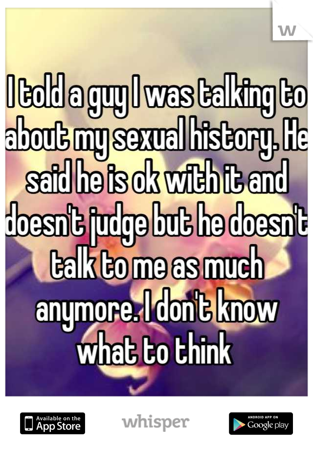 I told a guy I was talking to about my sexual history. He said he is ok with it and doesn't judge but he doesn't talk to me as much anymore. I don't know what to think 