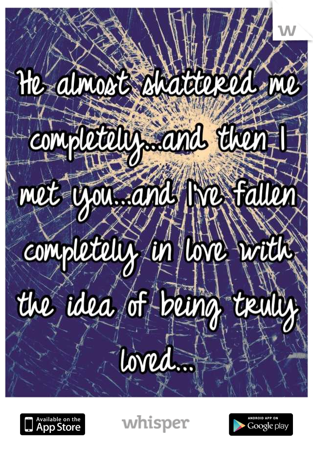 He almost shattered me completely...and then I met you...and I've fallen completely in love with the idea of being truly loved...