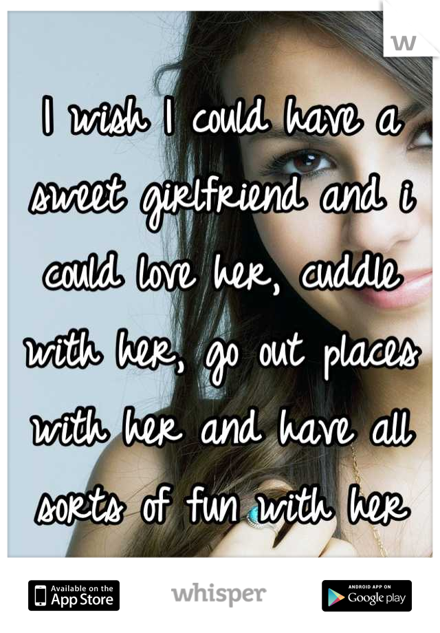 I wish I could have a sweet girlfriend and i could love her, cuddle with her, go out places with her and have all sorts of fun with her