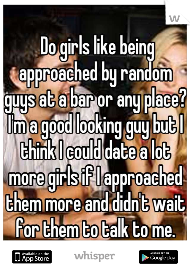  Do girls like being approached by random guys at a bar or any place? I'm a good looking guy but I think I could date a lot more girls if I approached them more and didn't wait for them to talk to me.