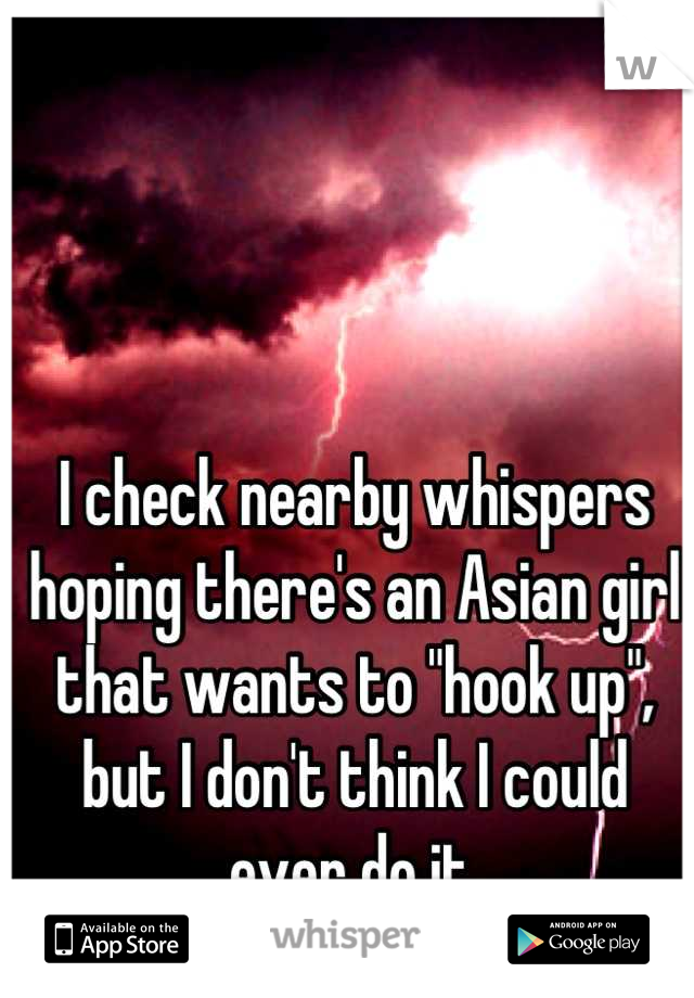 I check nearby whispers hoping there's an Asian girl that wants to "hook up", but I don't think I could ever do it.