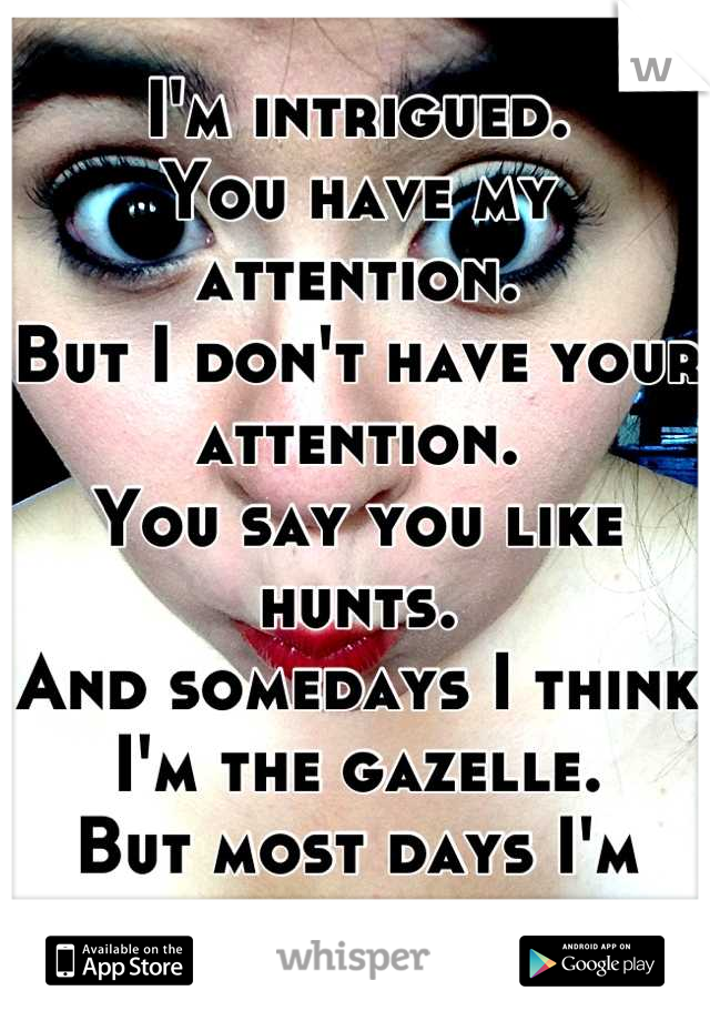 I'm intrigued. 
You have my attention. 
But I don't have your attention. 
You say you like hunts. 
And somedays I think I'm the gazelle. 
But most days I'm just left confused