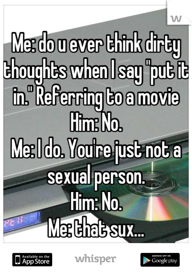 Me: do u ever think dirty thoughts when I say "put it in." Referring to a movie
Him: No.
Me: I do. You're just not a sexual person.
Him: No.
Me: that sux...