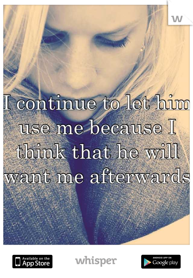 I continue to let him use me because I think that he will want me afterwards 