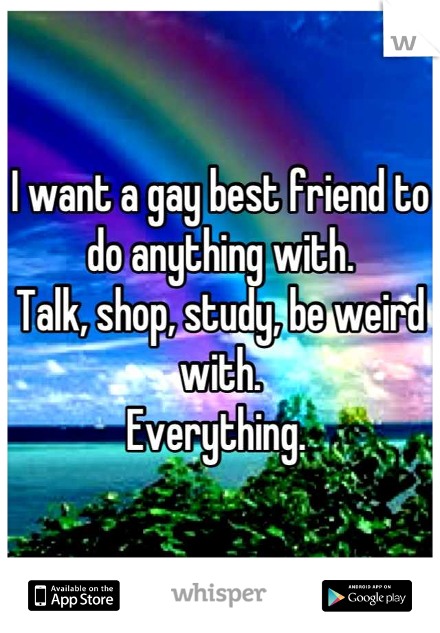 I want a gay best friend to do anything with. 
Talk, shop, study, be weird with.
Everything. 