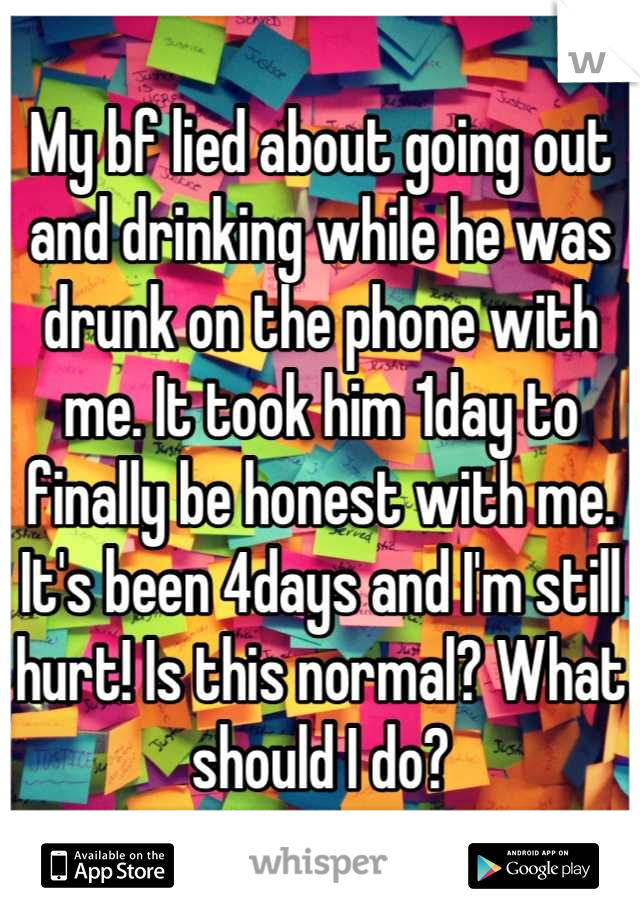 My bf lied about going out and drinking while he was drunk on the phone with me. It took him 1day to finally be honest with me. It's been 4days and I'm still hurt! Is this normal? What should I do?