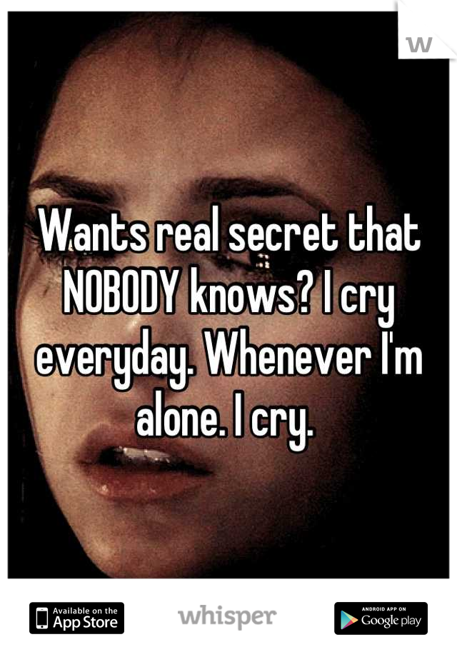 Wants real secret that NOBODY knows? I cry everyday. Whenever I'm alone. I cry. 