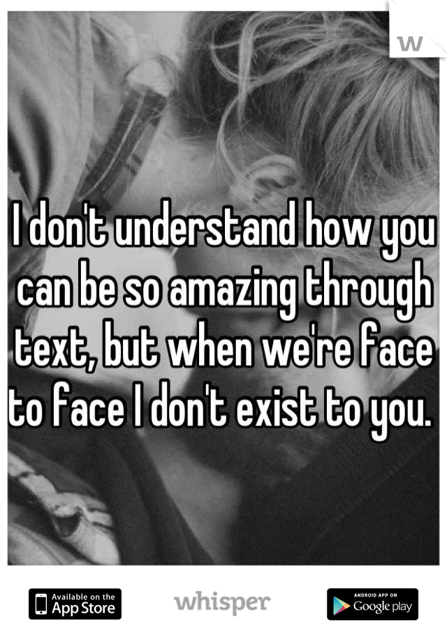 I don't understand how you can be so amazing through text, but when we're face to face I don't exist to you. 