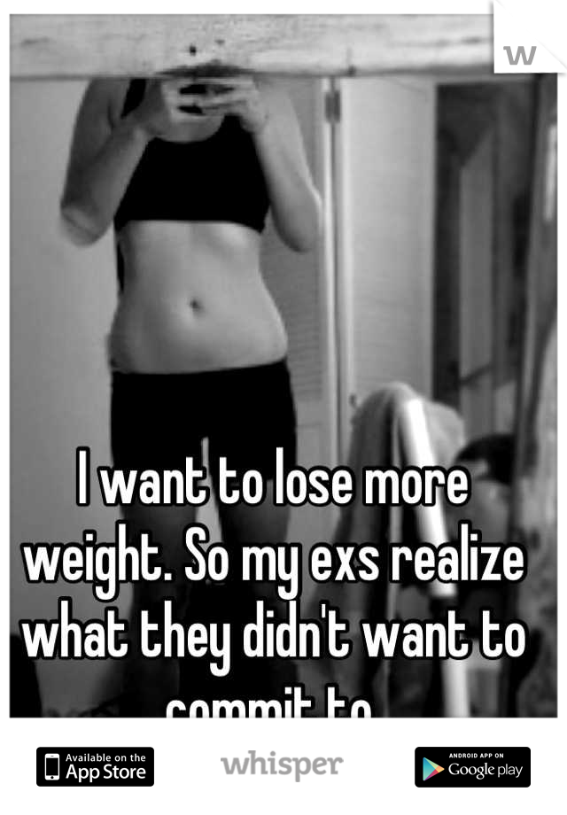 I want to lose more weight. So my exs realize what they didn't want to commit to.