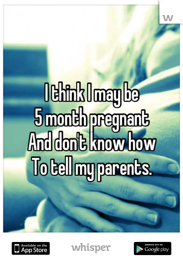 I think I may be 
5 month pregnant
And don't know how 
To tell my parents.