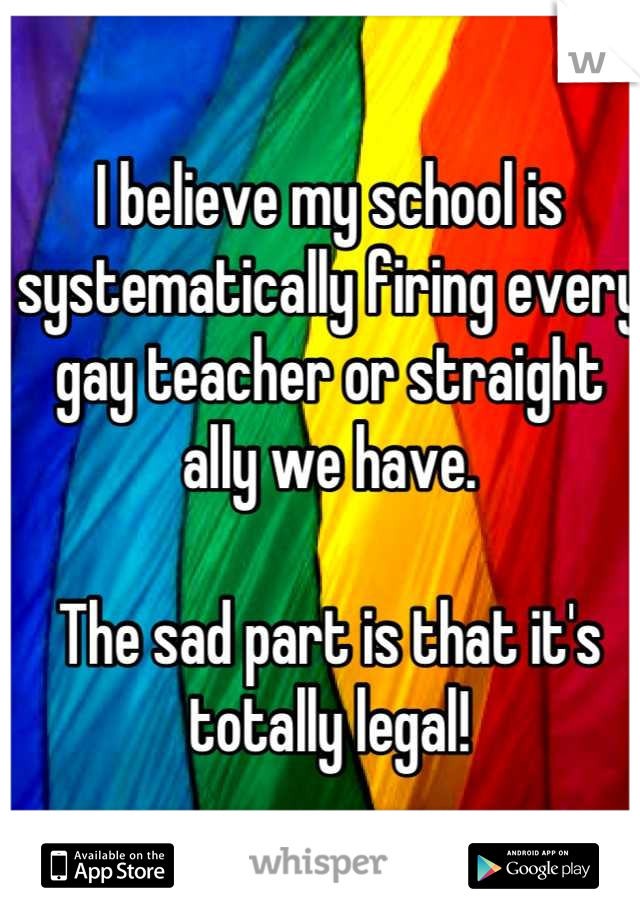 I believe my school is systematically firing every gay teacher or straight ally we have. 

The sad part is that it's totally legal!