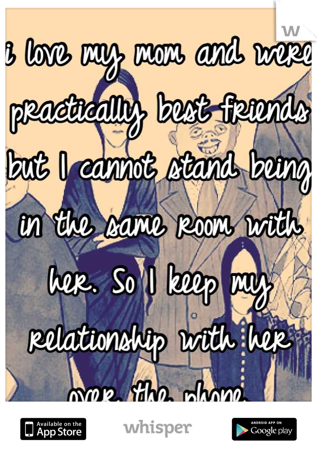 i love my mom and were practically best friends but I cannot stand being in the same room with her. So I keep my relationship with her over the phone.