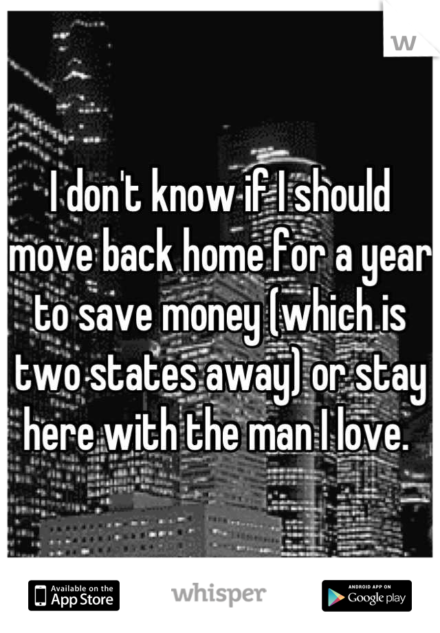 I don't know if I should move back home for a year to save money (which is two states away) or stay here with the man I love. 