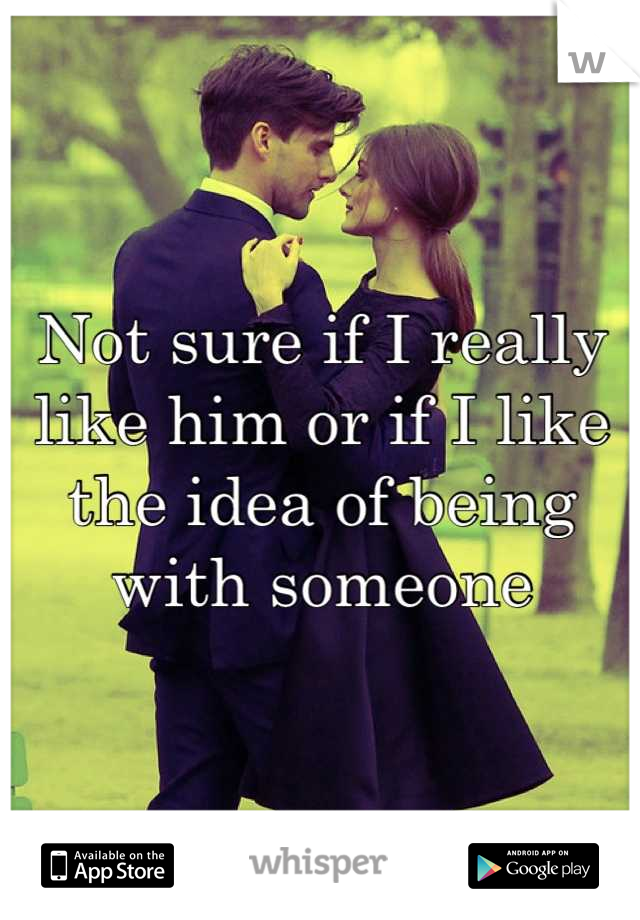 Not sure if I really like him or if I like the idea of being with someone