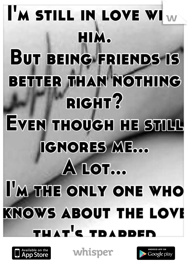 I'm still in love with him.
But being friends is better than nothing right? 
Even though he still ignores me...
A lot... 
I'm the only one who knows about the love that's trapped within...