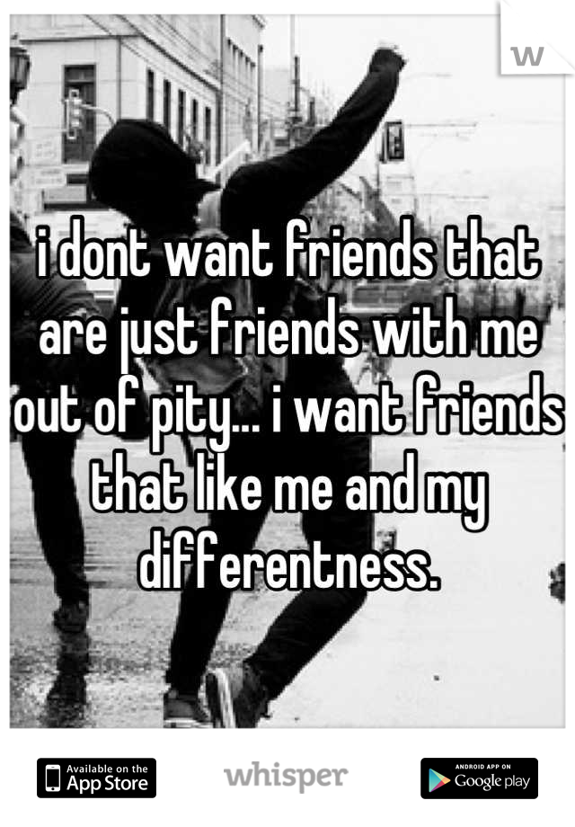 i dont want friends that are just friends with me out of pity... i want friends that like me and my differentness.