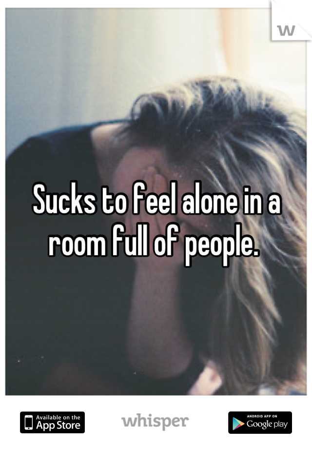 Sucks to feel alone in a room full of people. 