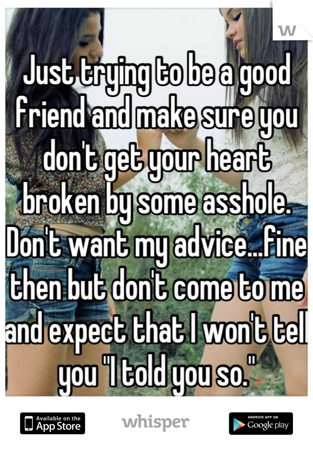 Just trying to be a good friend and make sure you don't get your heart broken by some asshole.
Don't want my advice...fine then but don't come to me and expect that I won't tell you "I told you so."