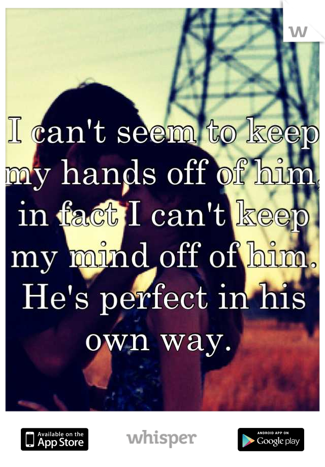 I can't seem to keep my hands off of him, in fact I can't keep my mind off of him. He's perfect in his own way. 