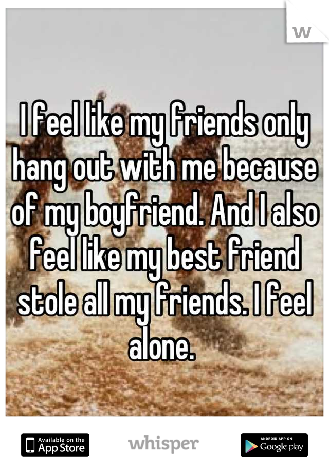 I feel like my friends only hang out with me because of my boyfriend. And I also feel like my best friend stole all my friends. I feel alone. 