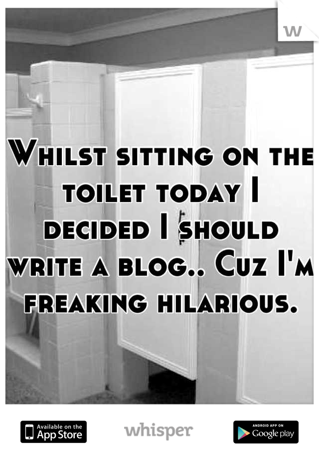 Whilst sitting on the toilet today I decided I should write a blog.. Cuz I'm freaking hilarious.