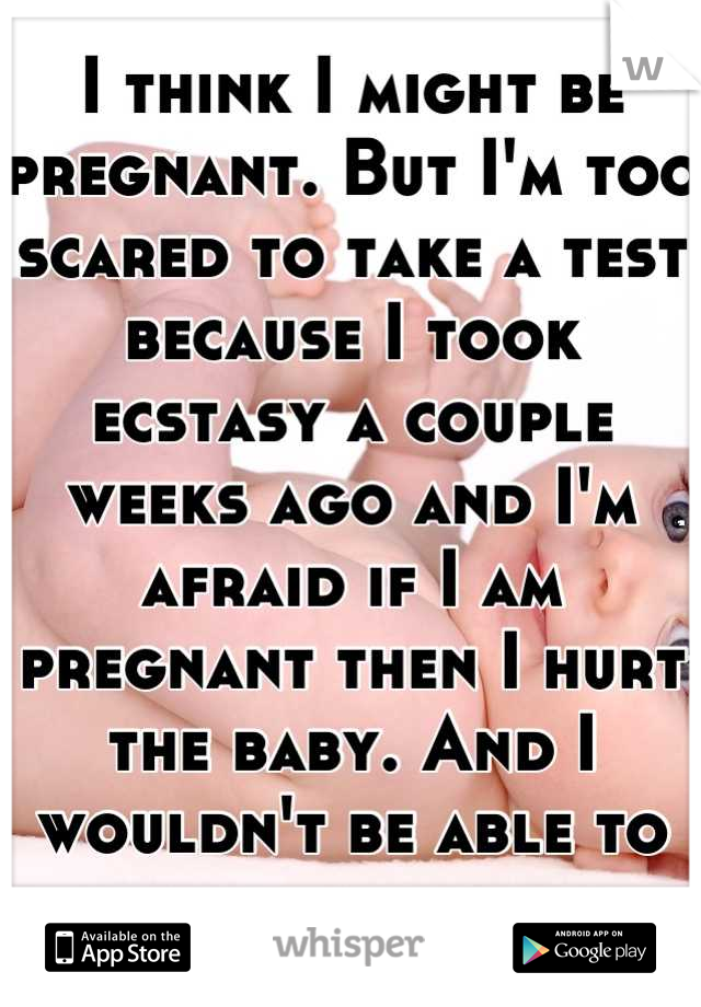 I think I might be pregnant. But I'm too scared to take a test because I took ecstasy a couple weeks ago and I'm afraid if I am pregnant then I hurt the baby. And I wouldn't be able to live with myself